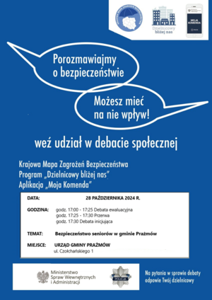 Na plakacie są w prawym górnym rogu trzy ikonki z napisami: Krajowa Mapa Zagrożeń, Dzielnicowy Bliżej nas, Aplikacja Moja Komenda. Na środku są dwie chmurki. w Pierwszej jest napis: Porozmawiajmy o bezpieczeństwie, w drugiej jest napis: możesz mieć na nie wpływ. Pod chmurkami jest napis: weź udział w debacie społecznej. Na dole plakatu jest ramka z napisami: Data: 28 października 2024 roku, Godzina: 17:00-17:25 debata ewaluacyjna, 17:25-17:30 przerwa, 17:30 debata inicjująca. Miejsce: Urząd Gminy w Prażmowie, ul. Czołchańskiego 1.
Na samym dole plakatu jest logo i napis: Ministerstwo Spraw Wewnętrznych i Administracji, jest logo Policji i napis: na wszystkie pytania w sprawie debaty odpowie twój dzielnicowy.