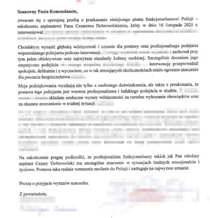 podziękowania dla dzielnicowego o treści: Szanowny Panie Komendancie, zwracam się z uprzejmą prośbą o przekazanie niniejszego pisma funkcjonariuszowi Policji - młodszemu aspirantowi panu Cezaremu Dobrowolskiemu, który w dniu 16 listopada 2025 roku interweniował (...)
Chciałabym wyrazić głęboką wdzięczność i uznanie dla postawy oraz profesjonalnego podejścia wspomnianego policjanta, podczas interwencji (...) zachował przy tym pełen obiektywizm oraz najwyższe standardy kultury osobistej. Szczególnie doceniam jego empatyczne podejście (...) interwencję przeprowadził spokojnie, delikatnie i z wyczuciem, co w tak stresujących okolicznościach miało ogromne znaczenie dla poczucia bezpieczeństwa.
Moje podziękowania wynikają nie tylko z osobistego doświadczenia, ale także z przekonania, że postawa tego policjanta jest wzorem profesjonalizmu i ludzkiego podejścia w służbie. Składam serdeczne wyrazy wdzięczności za rzetelne wykonanie obowiązków oraz za okazane zrozumienie w trudnej sytuacji.
Na zakończenie pragnę podkreślić, że profesjonalizm funkcjonariusz takich jak pan młodszy aspirat Cezary Dobrowolski ma szczególne znaczenie w sytuacjach trudnych emocjonalnie i życiowo. Postawa taka realnie wzmacnia zaufanie do Policji i zasługuje na najwyższe uznanie.
Proszę o przyjęcie wyrazów szacunku,
z poważaniem
