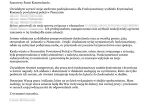 Treść podziękowań: "Chciałabym wyrazić moje serdeczne podziękowania dla funkcjonariuszy wydziału kryminalnej komendy Powiatowej Policji w Piasecznie., którzy zajmowali się moja sprawą związaną z włamaniem. Ich profesjonalizm, zaangażowanie oraz szybkość reakcji miały ogromne znaczenie dla trudnej dla mnie sytuacji. 
Jestem wdzięczna za dokładne przeprowadzenie dochodzenia oraz wszelką pomoc, jaką otrzymałam od jednostki w Piasecznie. Dzięki działaniu wyżej wymienionych funkcjonariuszy, udało się zatrzymać podejrzaną osobę, co przyniosło mi poczucie bezpieczeństwa i spokoju. Każda wizyta w Komendzie Powiatowej Policji w Piasecznie, mimo stresu związanego z sytuacją, była przeprowadzona w miłej atmosferze i z należytą starannością. Funkcjonariusze zawsze wykazywali się zrozumieniem i gotowością do pomocy, co znacząco wpłynęło na moje samopoczucie. Chciałabym również zasugerować, aby praca tych funkcjonariuszy została dostrzeżona i doceniona w formie nagrody. Ich oddanie i skuteczność w działaniu zasługują na wyróżnienie, które nie tylko podniesie ich morale, ale również zainspiruje innych do dążenia do doskonałości w służbie. Doceniam Waszą pracę i oddanie, które na co dzień wykazujecie w służbie społeczeństwu. Mam nadzieję, że moje słowa uznania będą dla Was motywacją do dalszej, tak ważnej pracy i przekazane w ramach mojej wdzięczności do odpowiednich osób. Z wyrazami szacunku".