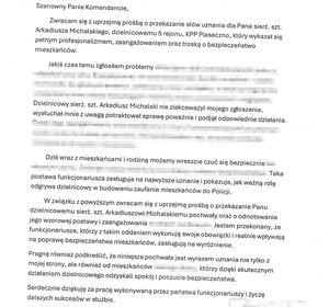 Treść podziękowań:
"Szanowny Panie Komendancie, wracam się z uprzejmą prośbą o przekazanie słów uznania dla Pana sierżanta sztabowego Arkadiusza Michalskiego, dzielnicowemu rejonu nr 5, KPP Piaseczno, którzy wykazał się pełnym profesjonalizmem, zaangażowaniem i troską o bezpieczeństwo mieszkańców. 
Jakiś czas temu zgłosiłem problem (wyblurowana treść - ochrona danych osobowych). Dzielnicowy sierż. szt. Arkadiusz Michalski nie zlekceważył mojego zgłoszenia, wysłuchał mnie z uwagą, potraktował sprawę poważnie i podjął odpowiednie działania (wyblurowana treść - ochrona danych osobowych). Dzisiaj wraz z mieszkańcami i rodziną możemy wreszcie czuć się bezpiecznie (wyblurowana treść - ochrona danych osobowych). Taka postawa funkcjonariusza zasługuje na najwyższe uznanie i pokazuje jak ważną rolę odgrywa dzielnicowy w budowaniu zaufania mieszkańców do Policji. W związku z powyższym zwracam się z uprzejma prośbą o przekazanie Panu sierż. szt. Arkadiuszowi Michalskiemu pochwały oraz odnotowanie jego wzorowej postawy i zaagażowania. Jestem przekonany, że funkcjonariusze, którzy z takim oddaniem wykonują swoje obowiązki i realnie wpływają na poprawę bezpieczeństwa mieszkańców, zasługują na wyróżnienie. Pragnę również podkreślić, że niniejsza pochwała jest wyrazem uznania nie tylko z mojej stron ale również od mieszkańców, którzy dzięki skutecznym działaniom dzielnicowego odzyskali spokój i poczucie bezpieczeństwa. Serdecznie dziękuję za pracę wykonywaną przez Państwa funkcjonariuszy i życzę dalszych sukcesów w służbie."